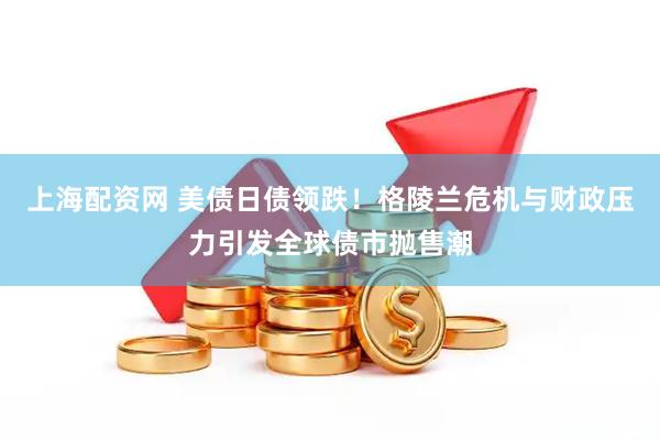 上海配资网 美债日债领跌！格陵兰危机与财政压力引发全球债市抛售潮