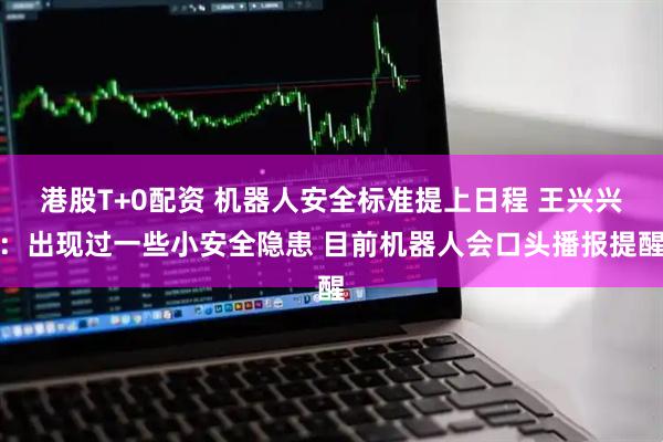 港股T+0配资 机器人安全标准提上日程 王兴兴：出现过一些小安全隐患 目前机器人会口头播报提醒