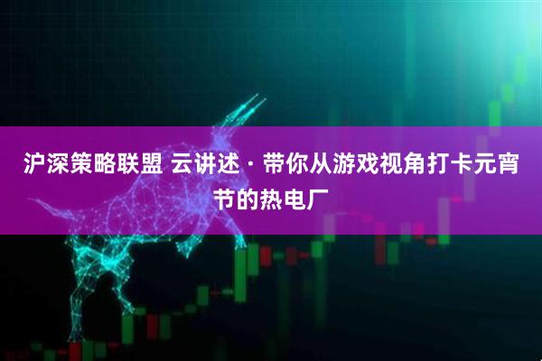 沪深策略联盟 云讲述 · 带你从游戏视角打卡元宵节的热电厂