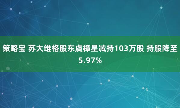 策略宝 苏大维格股东虞樟星减持103万股 持股降至5.97%