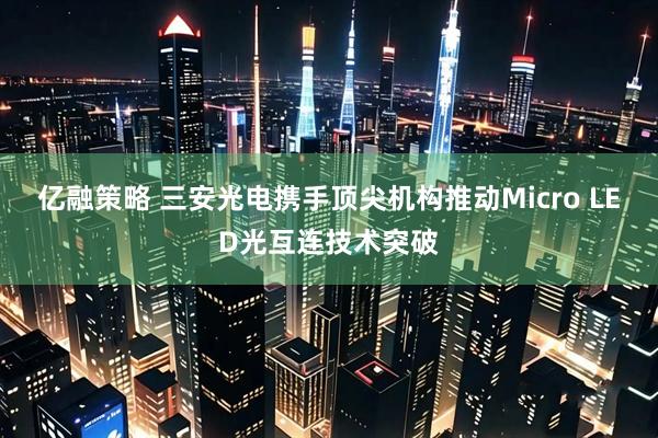 亿融策略 三安光电携手顶尖机构推动Micro LED光互连技术突破