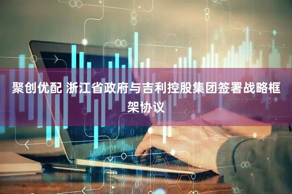 聚创优配 浙江省政府与吉利控股集团签署战略框架协议