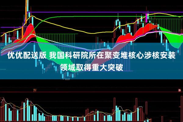优优配送版 我国科研院所在聚变堆核心涉核安装领域取得重大突破