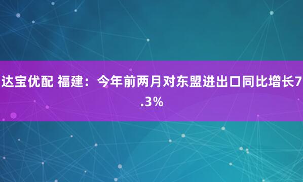 达宝优配 福建：今年前两月对东盟进出口同比增长7.3%