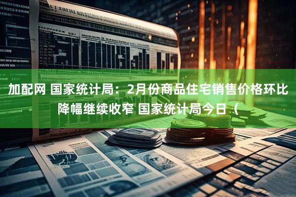 加配网 国家统计局：2月份商品住宅销售价格环比降幅继续收窄 国家统计局今日（