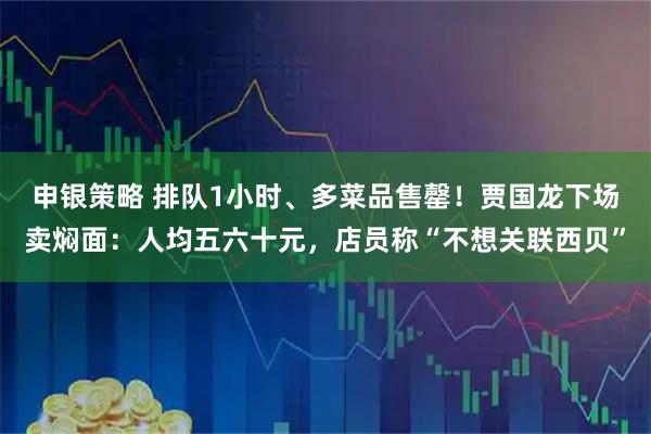 申银策略 排队1小时、多菜品售罄！贾国龙下场卖焖面：人均五六十元，店员称“不想关联西贝”