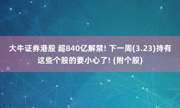 大牛证券港股 超840亿解禁! 下一周(3.23)持有这些个股的要小心了! (附个股)