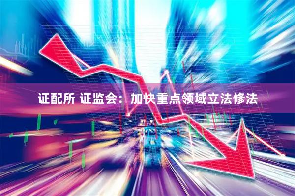 证配所 证监会：加快重点领域立法修法