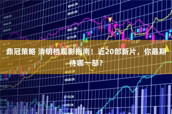 鼎冠策略 清明档观影指南！近20部新片，你最期待哪一部？