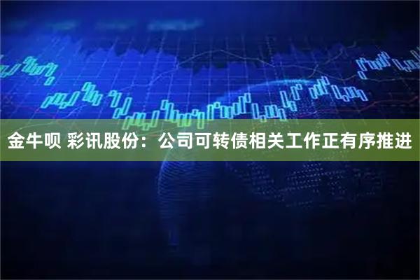 金牛呗 彩讯股份：公司可转债相关工作正有序推进