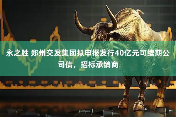 永之胜 郑州交发集团拟申报发行40亿元可续期公司债，招标承销商